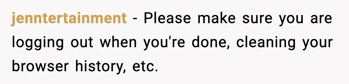 jenntertainment - Please make sure you are logging out when you're done, cleaning your browser history, etc.