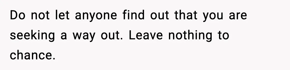 Do not let anyone find out that you are seeking a way out. Leave nothing to chance.