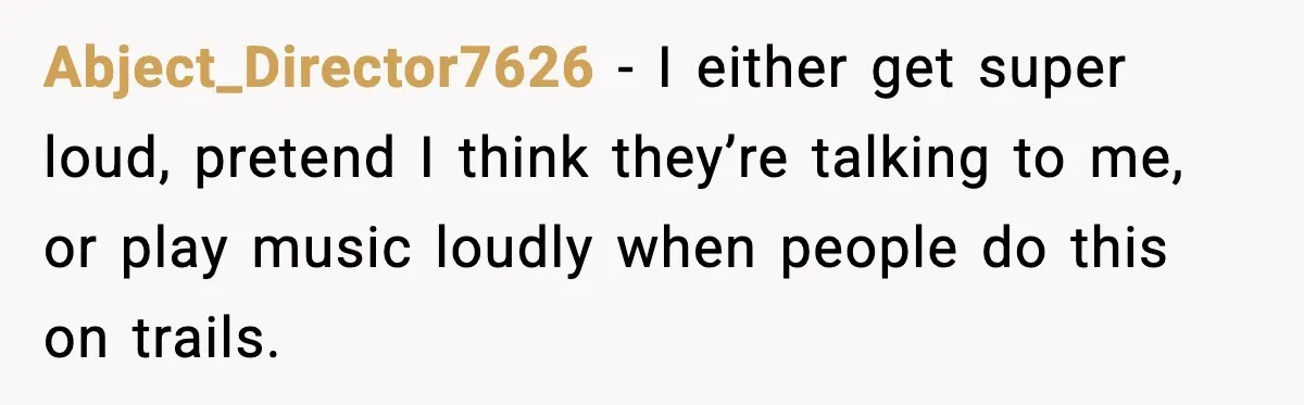 Abject_Director7626 - I either get super loud, pretend I think they’re talking to me, or play music loudly when people do this on trails.