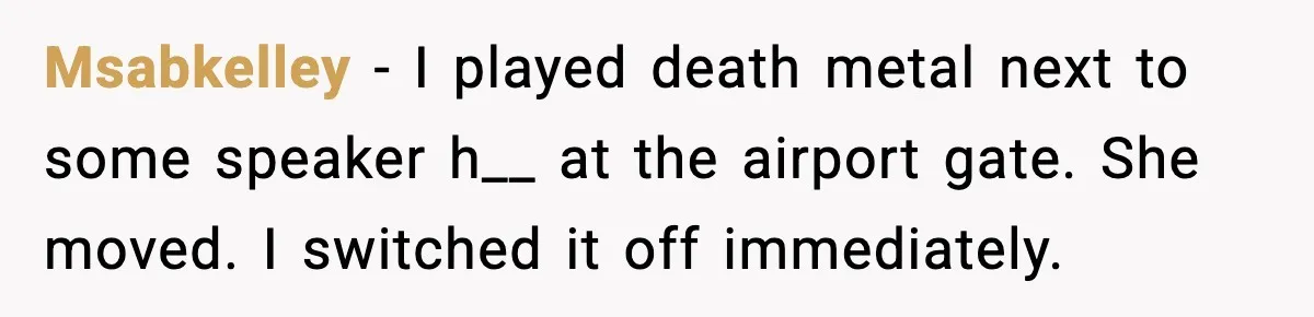 Msabkelley - I played death metal next to some speaker h__ at the airport gate. She moved. I switched it off immediately.