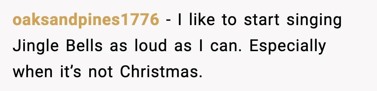 oaksandpines1776 - I like to start singing Jingle Bells as loud as I can. Especially when it’s not Christmas.