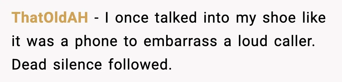 ThatOldAH - I once talked into my shoe like it was a phone to embarrass a loud caller. Dead silence followed.