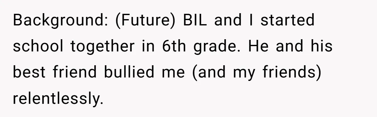 Background: (Future) BIL and I started school together in 6th grade. He and his best friend bullied me (and my friends) relentlessly.