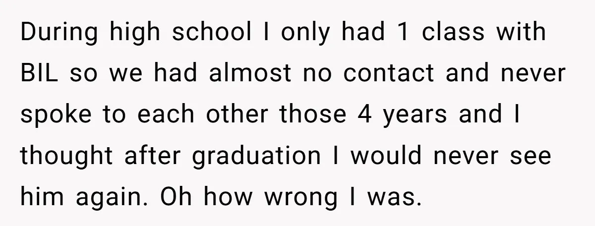 During high school I only had 1 class with BIL so we had almost no contact and never spoke to each other those 4 years and I thought after graduation...