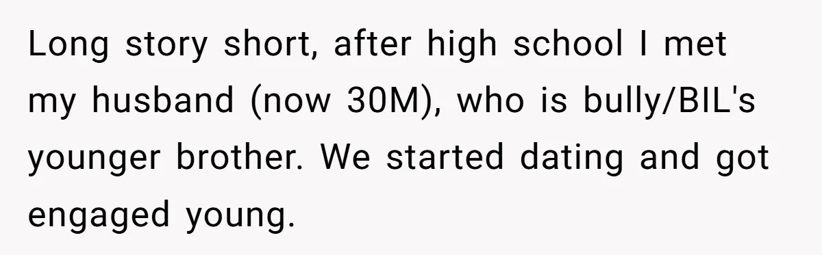 Long story short, after high school I met my husband (now 30M), who is bully/BIL's younger brother. We started dating and got engaged young.