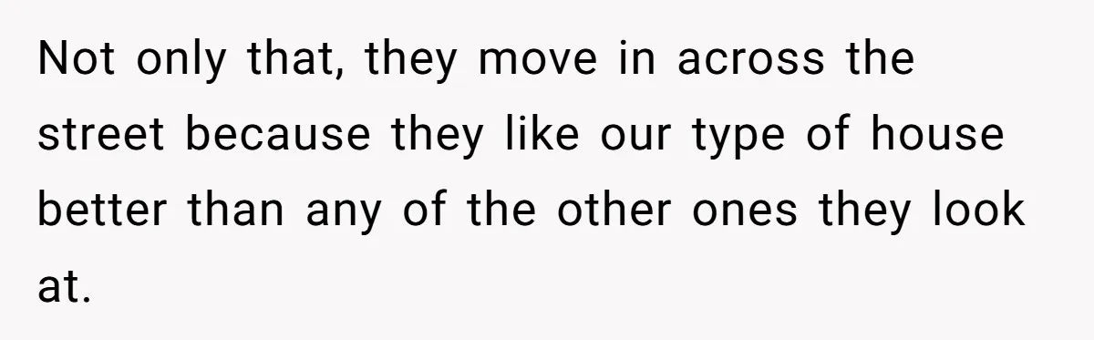 Not only that, they move in across the street because they like our type of house better than any of the other ones they look at.