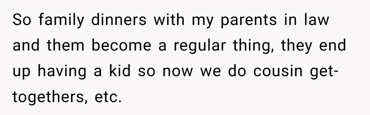 So family dinners with my parents in law and them become a regular thing, they end up having a kid so now we do cousin get-togethers, etc.