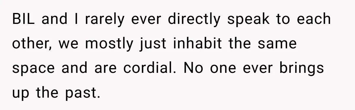 BIL and I rarely ever directly speak to each other, we mostly just inhabit the same space and are cordial. No one ever brings up the past.
