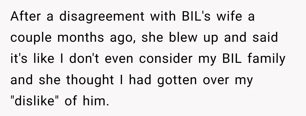After a disagreement with BIL's wife a couple months ago, she blew up and said it's like I don't even consider my BIL family and she thought I had gotten...