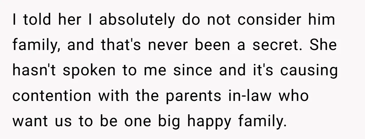 I told her I absolutely do not consider him family, and that's never been a secret. She hasn't spoken to me since and it's causing contention with the parents in-law...