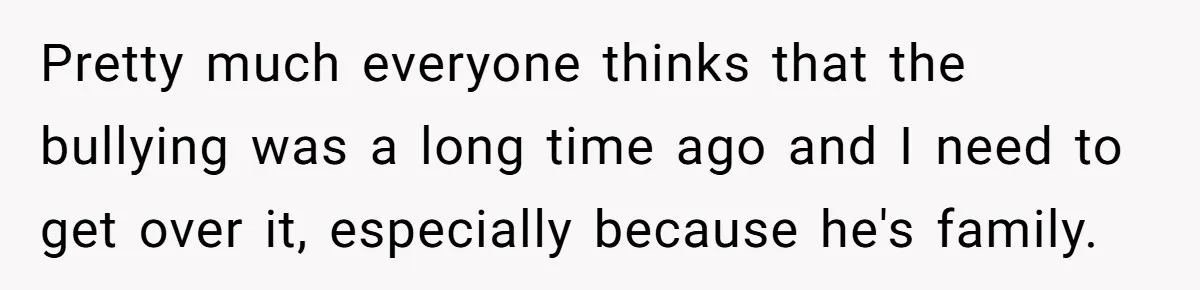 Pretty much everyone thinks that the bullying was a long time ago and I need to get over it, especially because he's family.