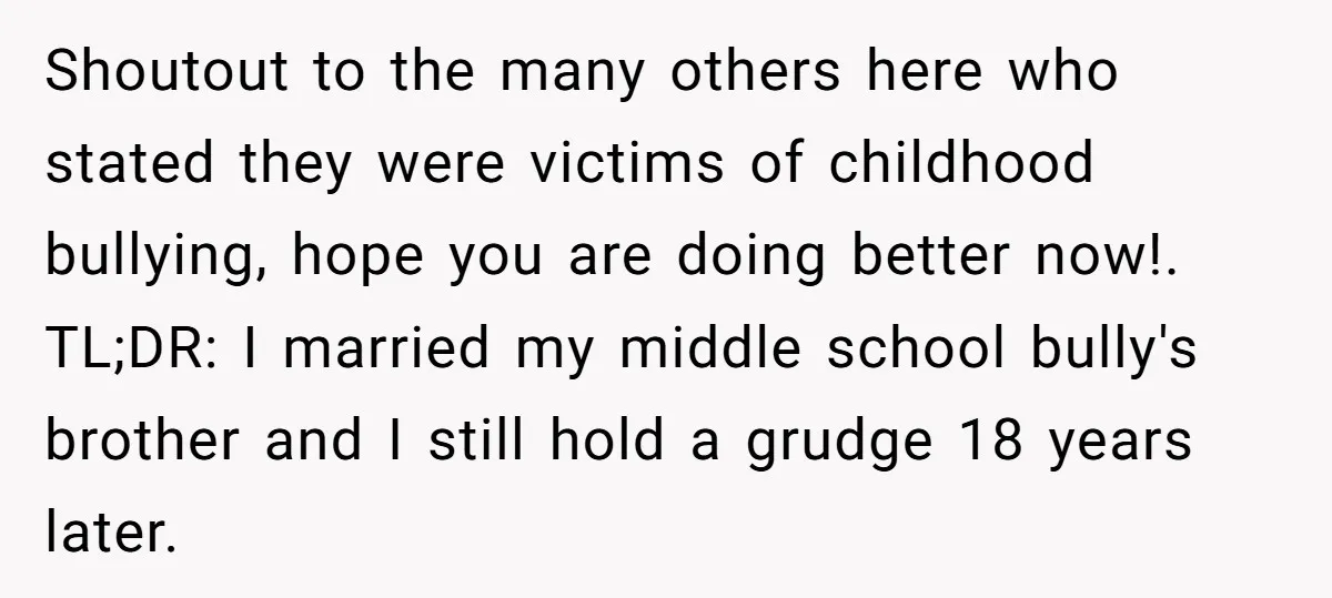 Shoutout to the many others here who stated they were victims of childhood bullying, hope you are doing better now!. TL;DR: I married my middle school bully's brother and I...