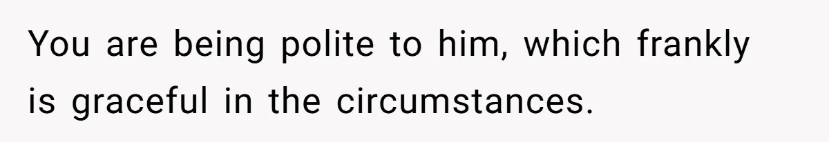 You are being polite to him, which frankly is graceful in the circumstances.