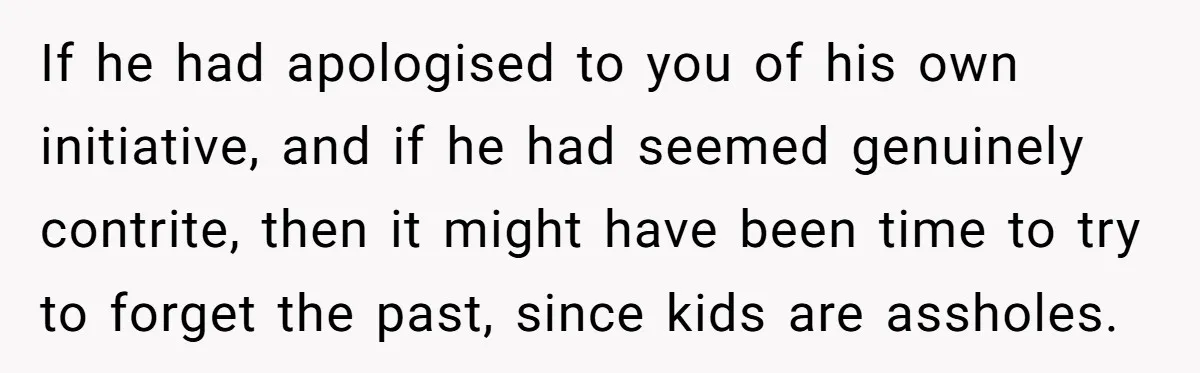 If he had apologised to you of his own initiative, and if he had seemed genuinely contrite, then it might have been time to try to forget the past, since...