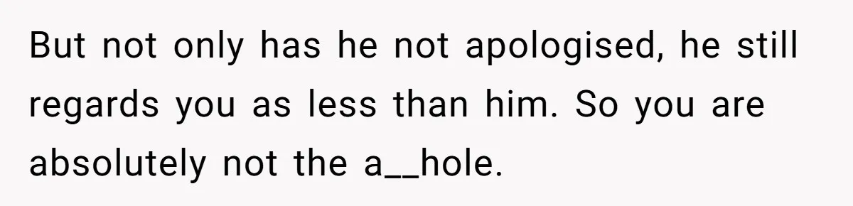 But not only has he not apologised, he still regards you as less than him. So you are absolutely not the a__hole.
