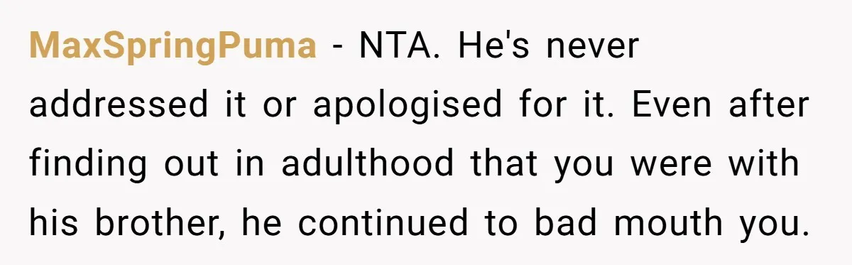 MaxSpringPuma − NTA. He's never addressed it or apologised for it. Even after finding out in adulthood that you were with his brother, he continued to bad mouth you.