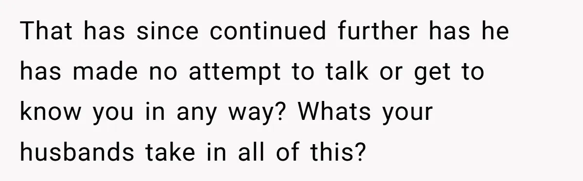 That has since continued further has he has made no attempt to talk or get to know you in any way? Whats your husbands take in all of this?