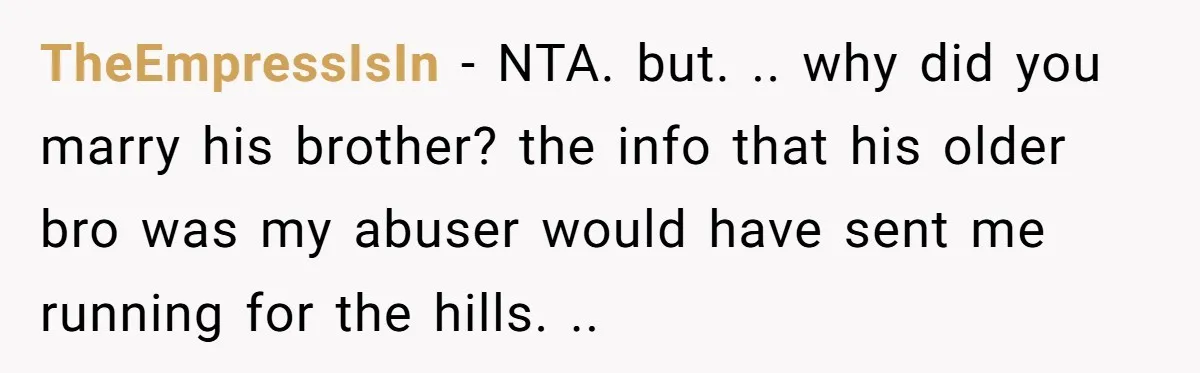 TheEmpressIsIn − NTA. but. .. why did you marry his brother? the info that his older bro was my abuser would have sent me running for the hills. ..