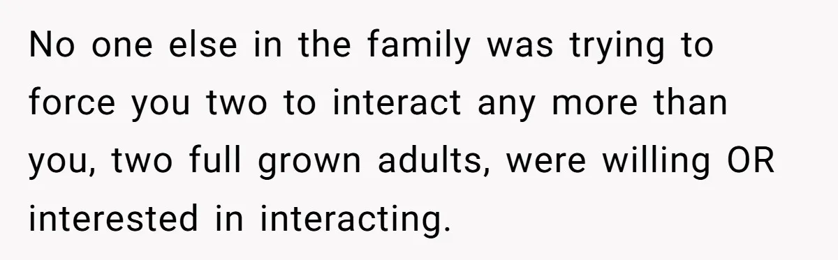 No one else in the family was trying to force you two to interact any more than you, two full grown adults, were willing OR interested in interacting.