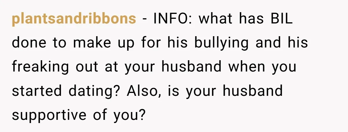 plantsandribbons − INFO: what has BIL done to make up for his bullying and his freaking out at your husband when you started dating? Also, is your husband supportive of...