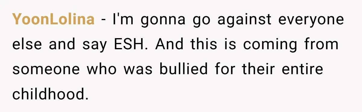 YoonLolina − I'm gonna go against everyone else and say ESH. And this is coming from someone who was bullied for their entire childhood.
