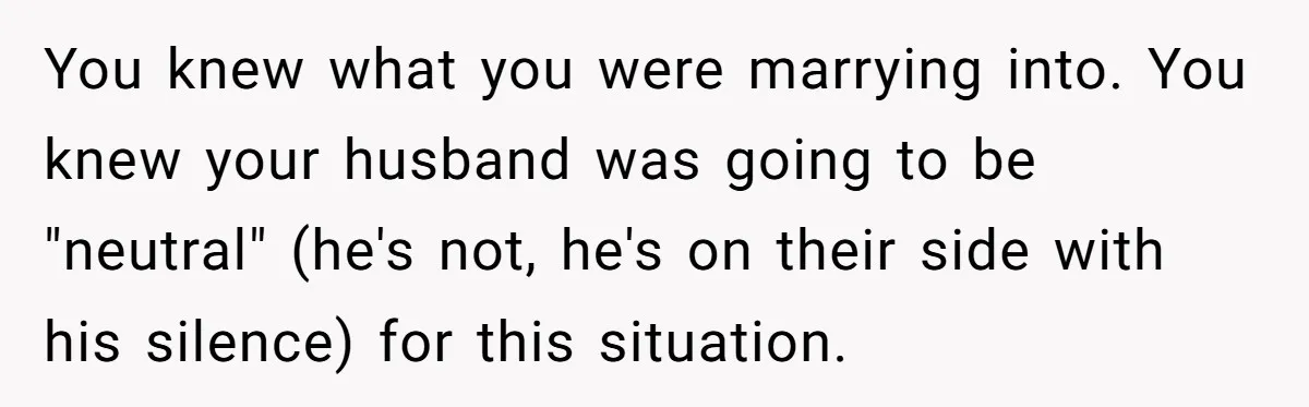 You knew what you were marrying into. You knew your husband was going to be "neutral" (he's not, he's on their side with his silence) for this situation.