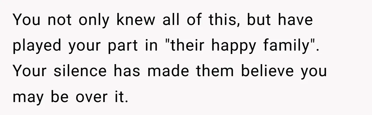 You not only knew all of this, but have played your part in "their happy family". Your silence has made them believe you may be over it.