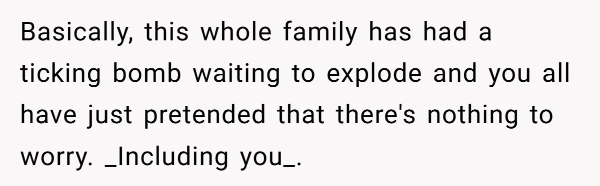 Basically, this whole family has had a ticking bomb waiting to explode and you all have just pretended that there's nothing to worry. _Including you_.