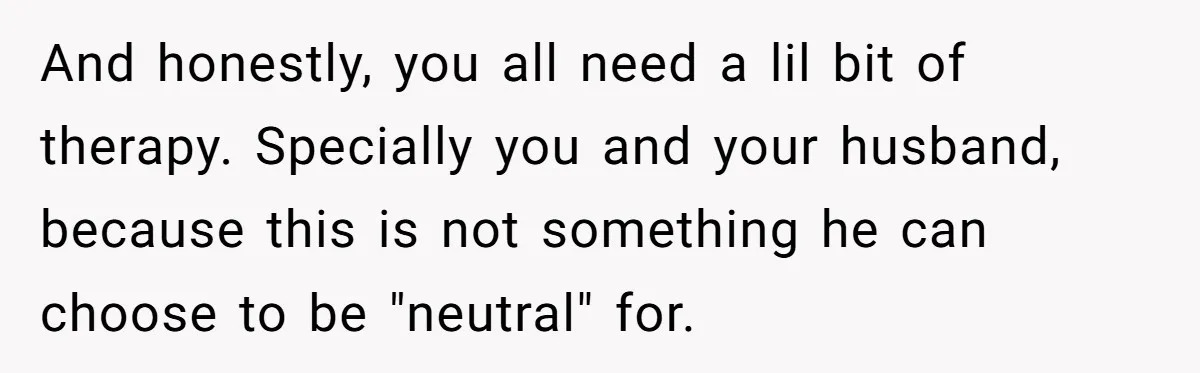 And honestly, you all need a lil bit of therapy. Specially you and your husband, because this is not something he can choose to be "neutral" for.