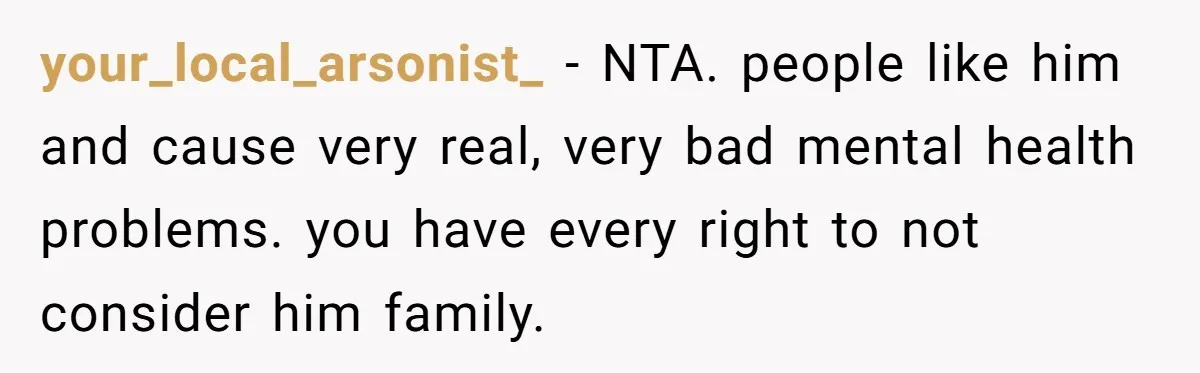 your_local_arsonist_ − NTA. people like him and cause very real, very bad mental health problems. you have every right to not consider him family.