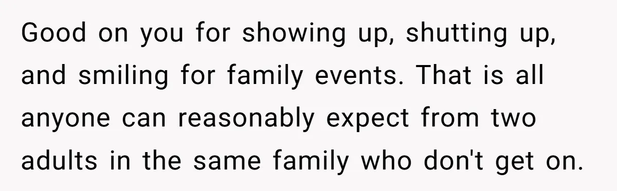 Good on you for showing up, shutting up, and smiling for family events. That is all anyone can reasonably expect from two adults in the same family who don't get...