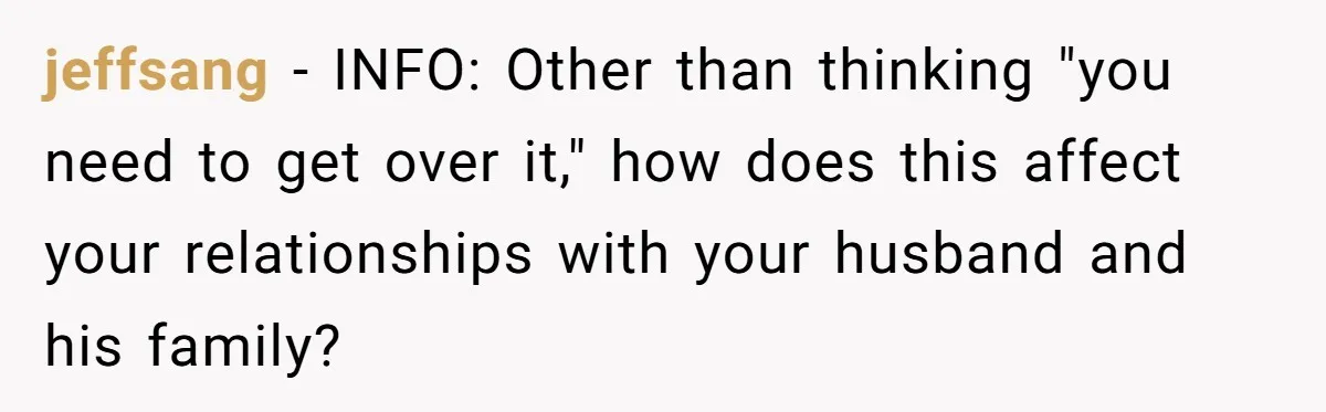 jeffsang − INFO: Other than thinking "you need to get over it," how does this affect your relationships with your husband and his family?