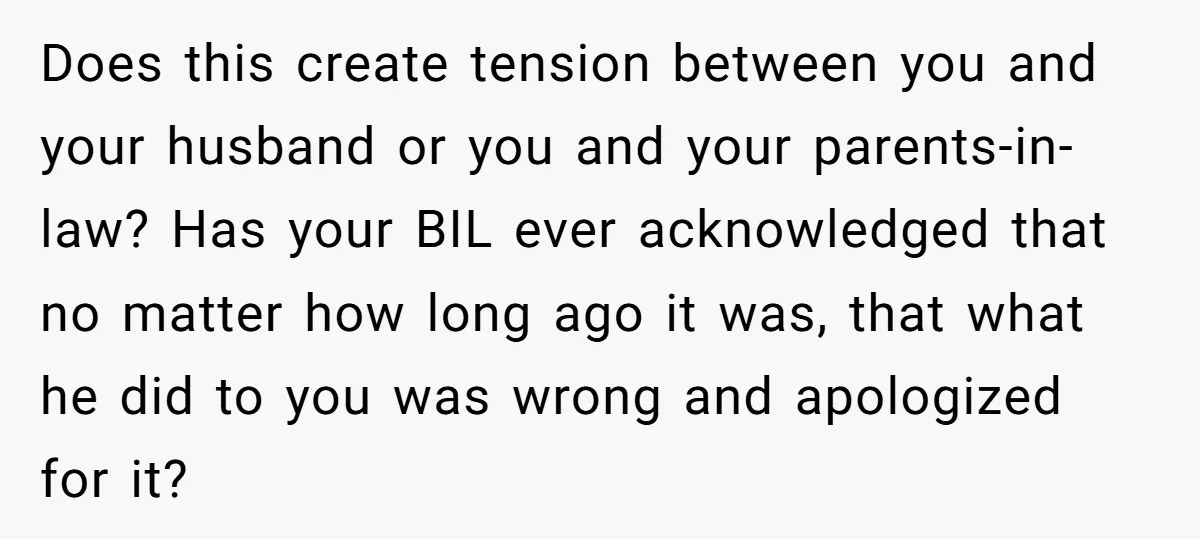 Does this create tension between you and your husband or you and your parents-in-law? Has your BIL ever acknowledged that no matter how long ago it was, that what he...