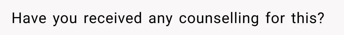 Have you received any counselling for this?