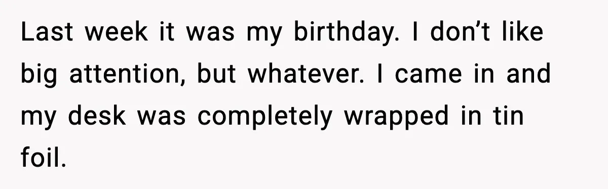 Last week it was my birthday. I don’t like big attention, but whatever. I came in and my desk was completely wrapped in tin foil.