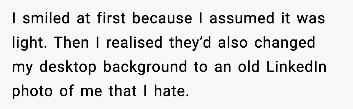 I smiled at first because I assumed it was light. Then I realised they’d also changed my desktop background to an old LinkedIn photo of me that I hate.