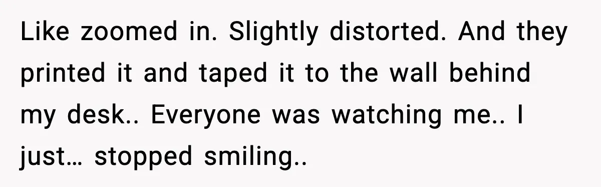 Like zoomed in. Slightly distorted. And they printed it and taped it to the wall behind my desk.. Everyone was watching me.. I just… stopped smiling..