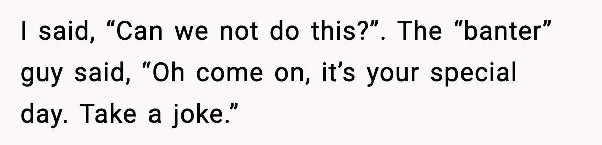 I said, “Can we not do this?”. The “banter” guy said, “Oh come on, it’s your special day. Take a joke.”