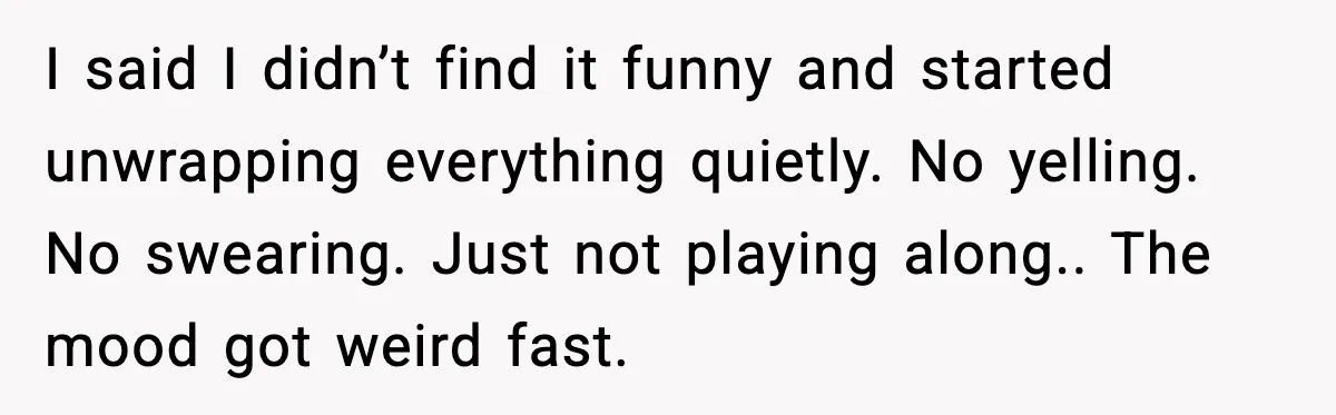 I said I didn’t find it funny and started unwrapping everything quietly. No yelling. No swearing. Just not playing along.. The mood got weird fast.