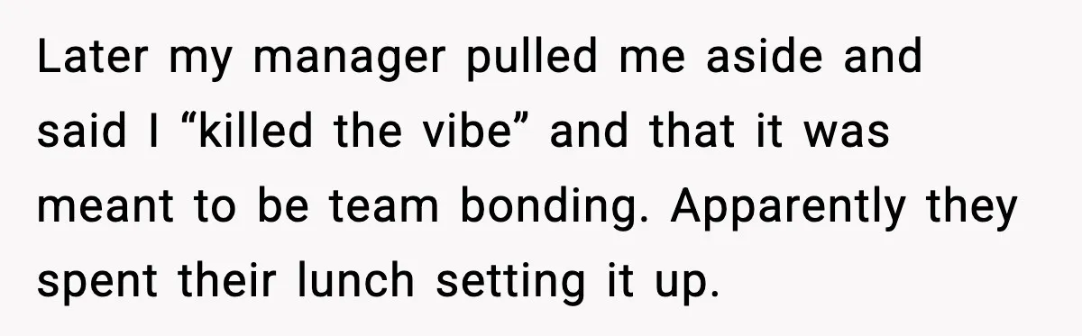 Later my manager pulled me aside and said I “killed the vibe” and that it was meant to be team bonding. Apparently they spent their lunch setting it up.