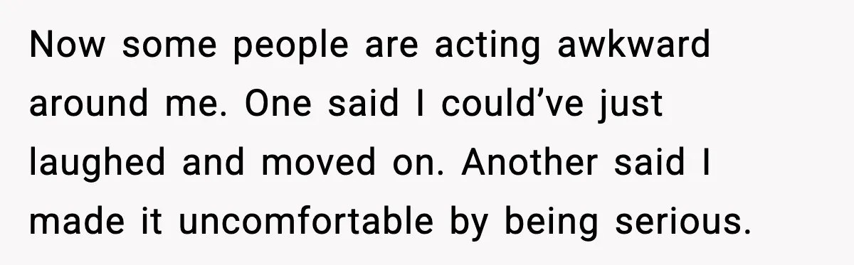 Now some people are acting awkward around me. One said I could’ve just laughed and moved on. Another said I made it uncomfortable by being serious.