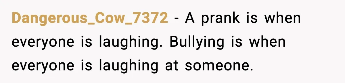 Dangerous_Cow_7372 - A prank is when everyone is laughing. Bullying is when everyone is laughing at someone.