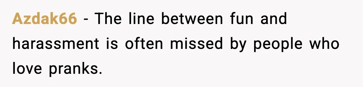 Azdak66 - The line between fun and harassment is often missed by people who love pranks.
