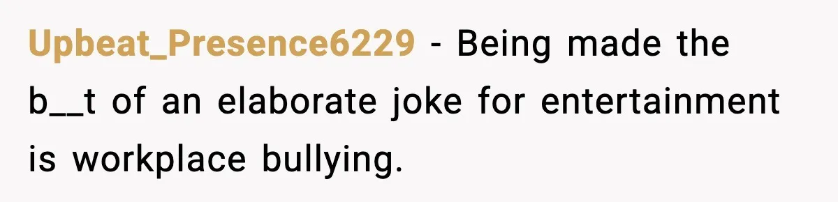 Upbeat_Presence6229 - Being made the b__t of an elaborate joke for entertainment is workplace bullying.
