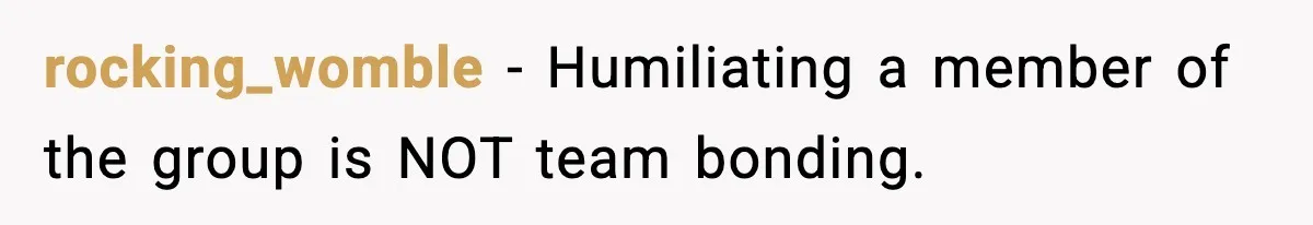 rocking_womble - Humiliating a member of the group is NOT team bonding.