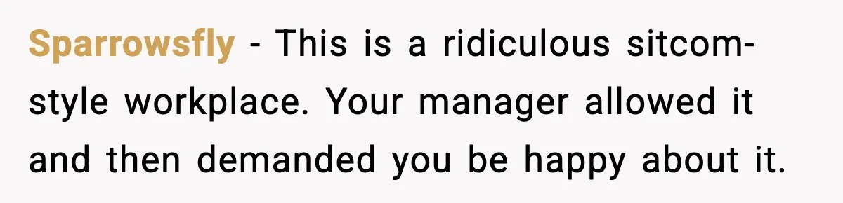 Sparrowsfly - This is a ridiculous sitcom-style workplace. Your manager allowed it and then demanded you be happy about it.