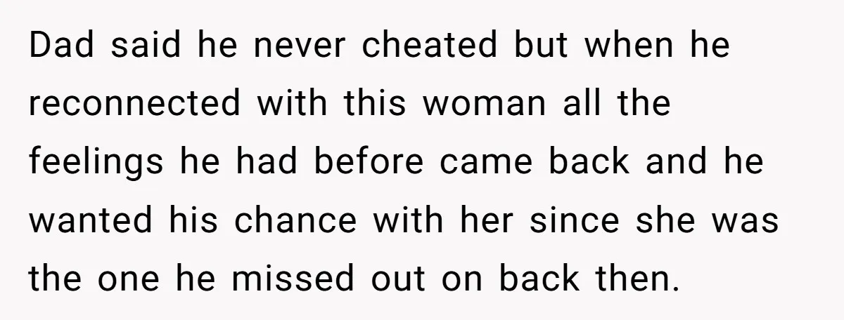 Dad said he never cheated but when he reconnected with this woman all the feelings he had before came back and he wanted his chance with her since she was...