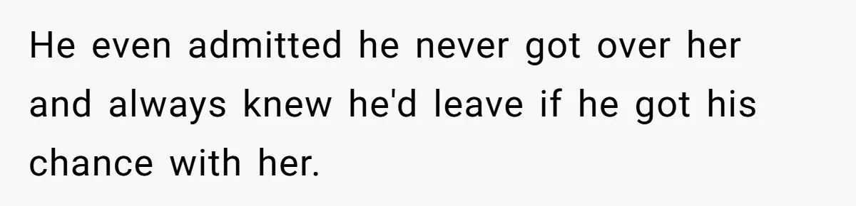 He even admitted he never got over her and always knew he'd leave if he got his chance with her.
