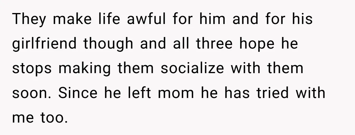 They make life awful for him and for his girlfriend though and all three hope he stops making them socialize with them soon. Since he left mom he has tried...