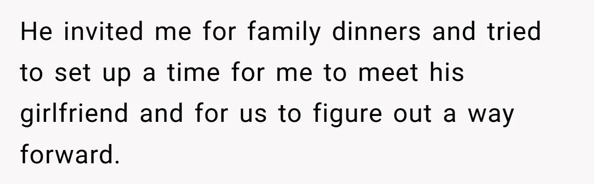 He invited me for family dinners and tried to set up a time for me to meet his girlfriend and for us to figure out a way forward.